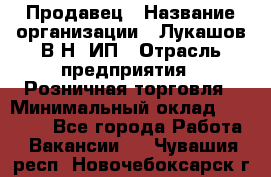 Продавец › Название организации ­ Лукашов В.Н, ИП › Отрасль предприятия ­ Розничная торговля › Минимальный оклад ­ 14 000 - Все города Работа » Вакансии   . Чувашия респ.,Новочебоксарск г.